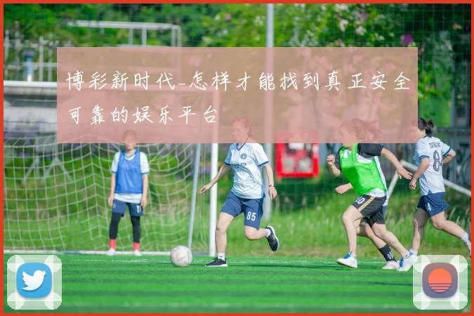 博彩新时代_怎样才能找到真正安全可靠的娱乐平台