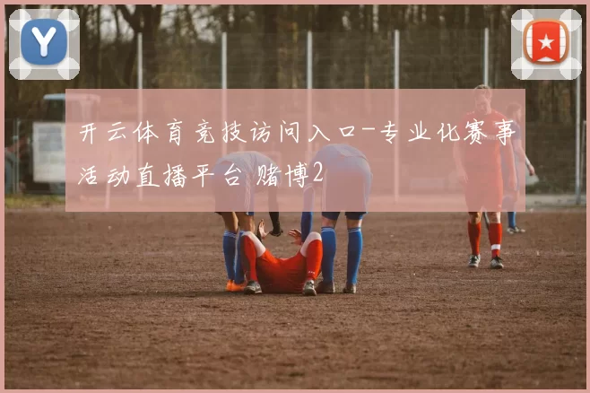 开云体育竞技访问入口-专业化赛事活动直播平台 赌博2
